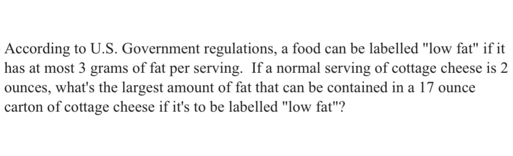 According to U.S. Government regulations, a food can be labelled "low fat" if it
has at most 3 grams of fat per serving. If a normal serving of cottage cheese is 2
ounces, what's the largest amount of fat that can be contained in a 17 ounce
carton of cottage cheese if it's to be labelled "low fat"?
