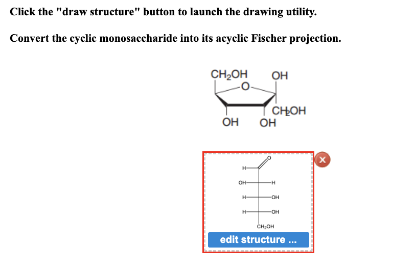 Click the "draw structure" button to launch the drawing utility.
Convert the cyclic monosaccharide into its acyclic Fischer projection.
CH₂OH
0
ОН
H-
он-
Н-
H-
ОН
с он
ОН
-H
OH
-OH
CH2OH
edit structure ...
X