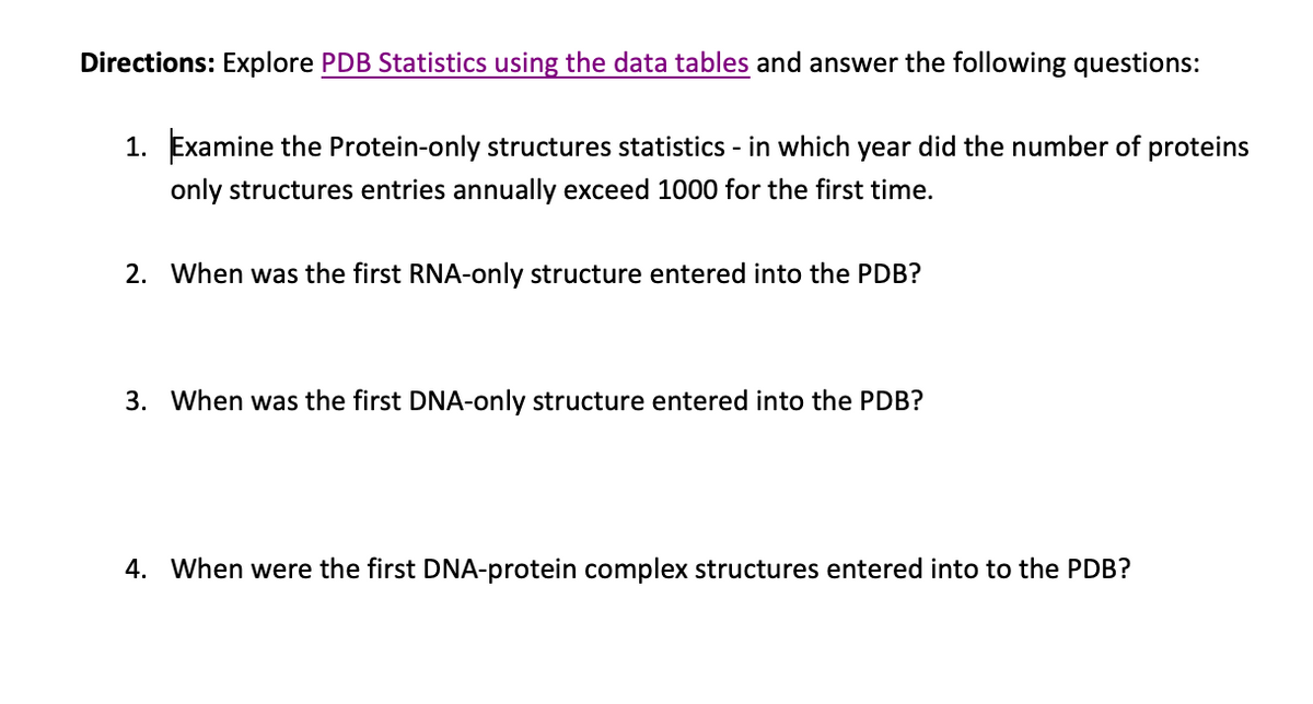 Directions: Explore PDB Statistics using the data tables and answer the following questions:
1. Examine the Protein-only structures statistics - in which year did the number of proteins
only structures entries annually exceed 1000 for the first time.
2. When was the first RNA-only structure entered into the PDB?
3. When was the first DNA-only structure entered into the PDB?
4. When were the first DNA-protein complex structures entered into to the PDB?