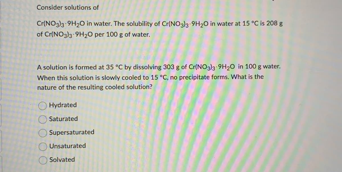 Consider solutions of
Cr(NO3)3 9H2O in water. The solubility of Cr(NO3)3 9H2O in water at 15 °C is 208 g
of Cr(NO3)3 9H₂O per 100 g of water.
A solution is formed at 35 °C by dissolving 303 g of Cr(NO3)3 9H20 in 100 g water.
When this solution is slowly cooled to 15 °C, no precipitate forms. What is the
nature of the resulting cooled solution?
Hydrated
Saturated
Supersaturated
Unsaturated
Solvated