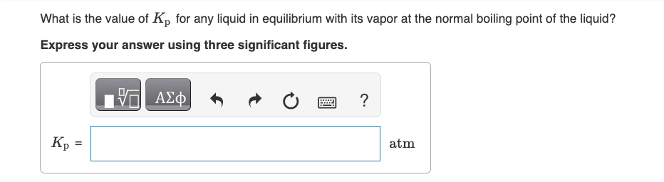 What is the value of Kp for any liquid in equilibrium with its vapor at the normal boiling point of the liquid?
Express your answer using three significant figures.
17 ΑΣΦ
Kp
11
?
atm