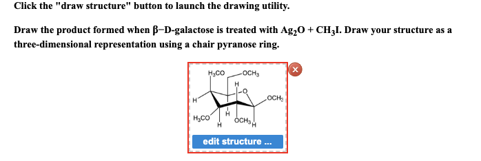 Click the "draw structure" button to launch the drawing utility.
Draw the product formed when ß-D-galactose is treated with Ag₂O + CH3I. Draw your structure as a
three-dimensional representation using a chair pyranose ring.
H
H₂CO -OCH3
OCH₂
H₂CO
OCHSH
edit structure ...