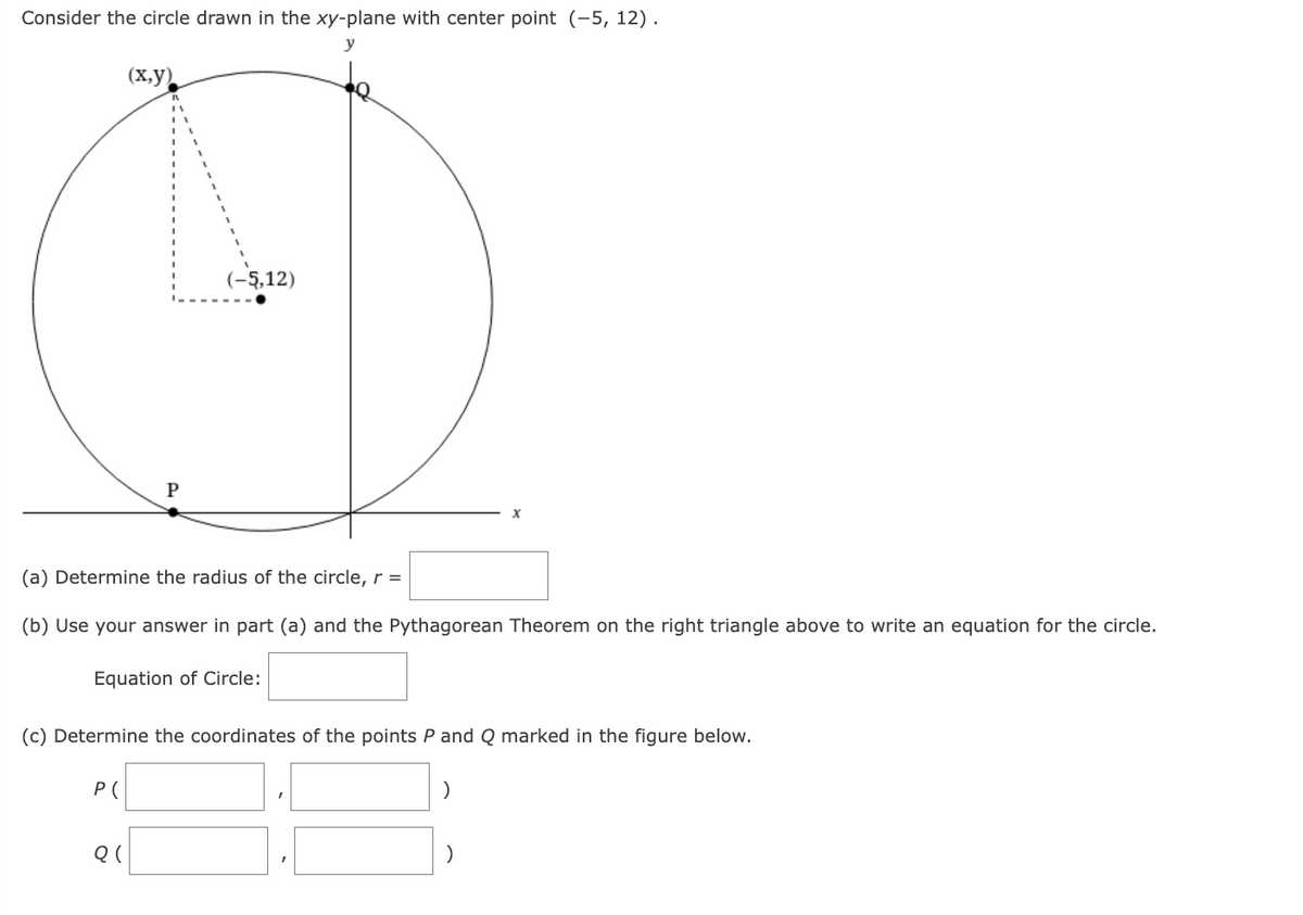 Consider the circle drawn in the xy-plane with center point (-5, 12).
(x,y)
P(
P
(a) Determine the radius of the circle, r =
(b) Use your answer in part (a) and the Pythagorean Theorem on the right triangle above to write an equation for the circle.
Equation of Circle:
Q(
(-5,12)
(c) Determine the coordinates of the points P and Q marked in the figure below.