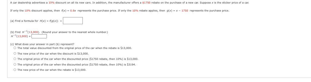 A car dealership advertises a 10% discount on all its new cars. In addition, the manufacturer offers a $1750 rebate on the purchase of a new car. Suppose x is the sticker price of a car
If only the 10% discount applies, then f(x) = 0.9x represents the purchase price. If only the 10% rebate applies, then g(x) = x - 1750 represents the purchase price.
(a) Find a formula for H(x) = f(g(x)) =
(b) Find H-¹(13,000). (Round your answer to the nearest whole number.)
H-¹(13,000)
(c) What does your answer in part (b) represent?
O The total value discounted from the original price of the car when the rebate is $13,000.
O The new price of the car when the discount is $13,000.
O The original price of the car when the discounted price ($1750 rebate, then 10%) is $13,000.
O The original price of the car when the discounted price ($1750 rebate, then 10% ) is $3194.
O The new price of the car when the rebate is $13,000.