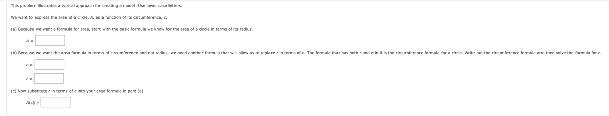 This problem illustrates a typical approach for creating a model. Use lower case letters.
We want to express the area of a circle, A, as a function of its circumference, c.
(a) Because we want a formula for area, start with the basic formula we know for the area of a circle in terms of its radius.
A =
(b) Because we want the area formula in terms of circumference and not radius, we need another formula that will allow us to replace r in terms of c. The formula that has both r and c in it is the circumference formula for a circle. Write out the circumference formula and then solve the formula for r.
C =
r =
(c) Now substitute r in terms of c into your area formula in part (a).
A(c) =