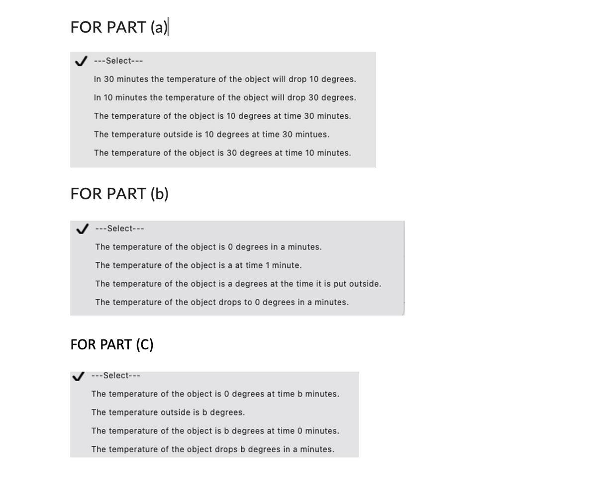 FOR PART (a)
---Select---
In 30 minutes the temperature of the object will drop 10 degrees.
In 10 minutes the temperature of the object will drop 30 degrees.
The temperature of the object is 10 degrees at time 30 minutes.
The temperature outside is 10 degrees at time 30 mintues.
The temperature of the object is 30 degrees at time 10 minutes.
FOR PART (b)
---Select--
The temperature of the object is 0 degrees in a minutes.
The temperature of the object is a at time 1 minute.
The temperature of the object is a degrees at the time it is put outside.
The temperature of the object drops to 0 degrees in a minutes.
FOR PART (C)
---Select---
The temperature of the object is 0 degrees at time b minutes.
The temperature outside is b degrees.
The temperature of the object is b degrees at time 0 minutes.
The temperature of the object drops b degrees in a minutes.