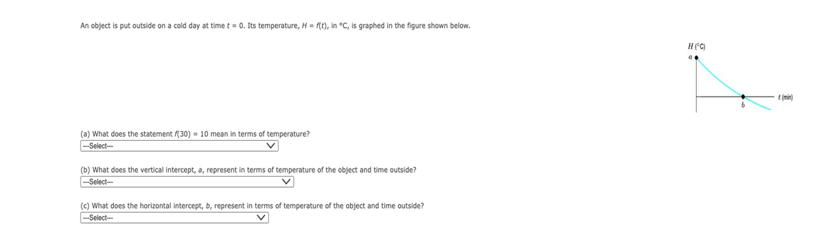 An object is put outside on a cold day at time t = 0. Its temperature, H = f(t), in °C, is graphed in the figure shown below.
(a) What does the statement f(30) = 10 mean in terms of temperature?
---Select---
(b) What does the vertical intercept, a, represent in terms of temperature of the object and time outside?
---Select---
(c) What does the horizontal intercept, b, represent in terms of temperature of the object and time outside?
---Select---
H (°C)
a
b
t (min)