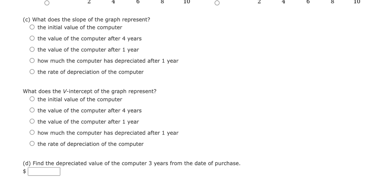(c) What does the slope of the graph represent?
O the initial value of the computer
O the value of the computer after 4 years
O the value of the computer after 1 year
O how much the computer has depreciated after 1 year
O the rate of depreciation of the computer
What does the V-intercept of the graph represent?
the initial value of the computer
O the value of the computer after 4 years
O the value of the computer after 1 year
O how much the computer has depreciated after 1 year
O the rate of depreciation of the computer
O
(d) Find the depreciated value of the computer 3 years from the date of purchase.
$
co
10