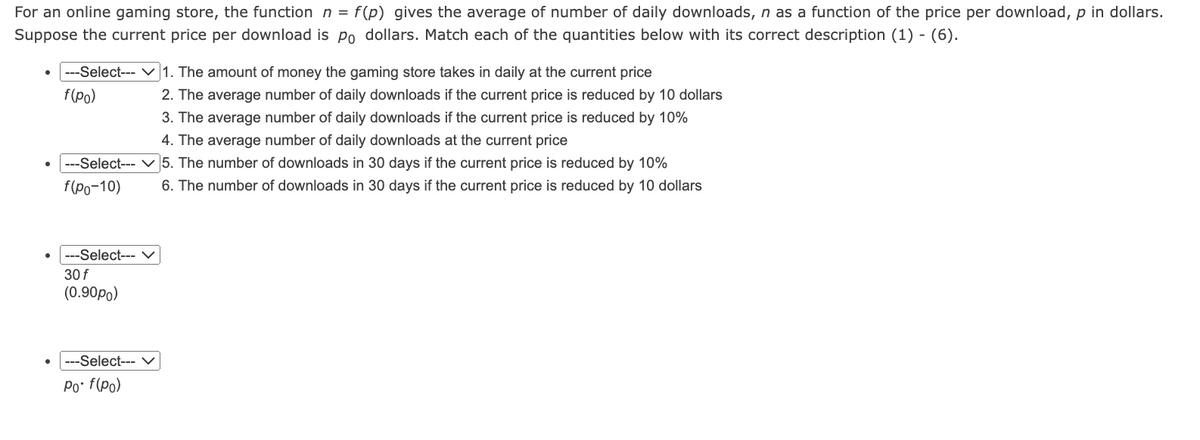 For an online gaming store, the function n = f(p) gives the average of number of daily downloads, n as a function of the price per download, p in dollars.
Suppose the current price per download is Po dollars. Match each of the quantities below with its correct description (1) - (6).
---Select---
f(po)
1. The amount of money the gaming store takes in daily at the current price
2. The average number of daily downloads if the current price is reduced by 10 dollars
3. The average number of daily downloads if the current price is reduced by 10%
4. The average number of daily downloads at the current price
--Select--- 5. The number of downloads in 30 days if the current price is reduced by 10%
f(po-10) 6. The number of downloads in 30 days if the current price is reduced by 10 dollars
---Select--- ✓
30 f
(0.90po)
---Select--- ✓
Po• f(po)