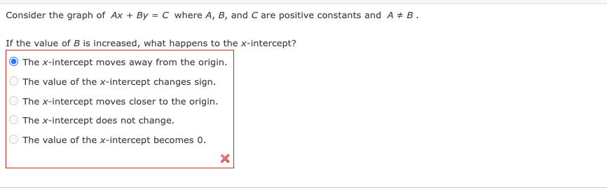 Consider the graph of Ax + By = C where A, B, and C are positive constants and A = B.
If the value of B is increased, what happens to the x-intercept?
The x-intercept moves away from the origin.
The value of the x-intercept changes sign.
The x-intercept moves closer to the origin.
The x-intercept does not change.
The value of the x-intercept becomes 0.
O O
X