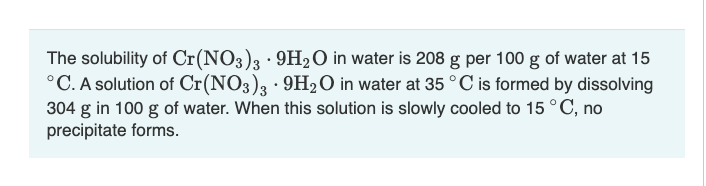 The solubility of Cr(NO3)3 - 9H₂O in water is 208 g per 100 g of water at 15
°C. A solution of Cr(NO3)3 · 9H₂O in water at 35 °C is formed by dissolving
304 g in 100 g of water. When this solution is slowly cooled to 15 °C, no
precipitate forms.