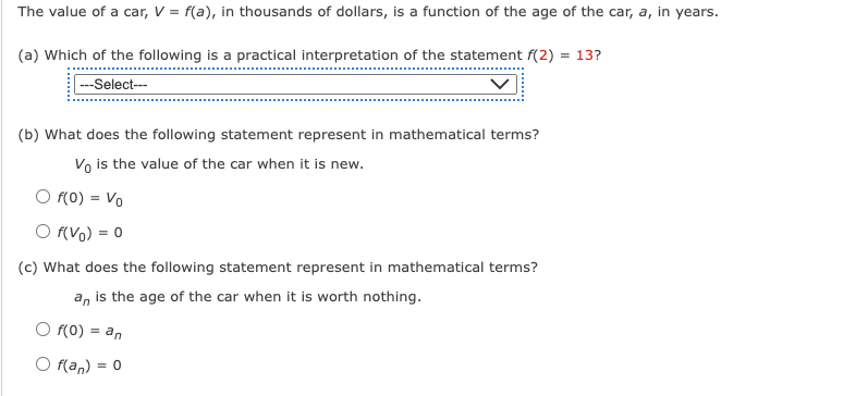 The value of a car, V = f(a), in thousands of dollars, is a function of the age of the car, a, in years.
(a) Which of the following is a practical interpretation of the statement f(2)= 13?
---Select---
(b) What does the following statement represent in mathematical terms?
Vo is the value of the car when it is new.
f(0) = Vo
○ f(Vo) = 0
(c) What does the following statement represent in mathematical terms?
an is the age of the car when it is worth nothing.
f(0) = an
O f(an) = 0