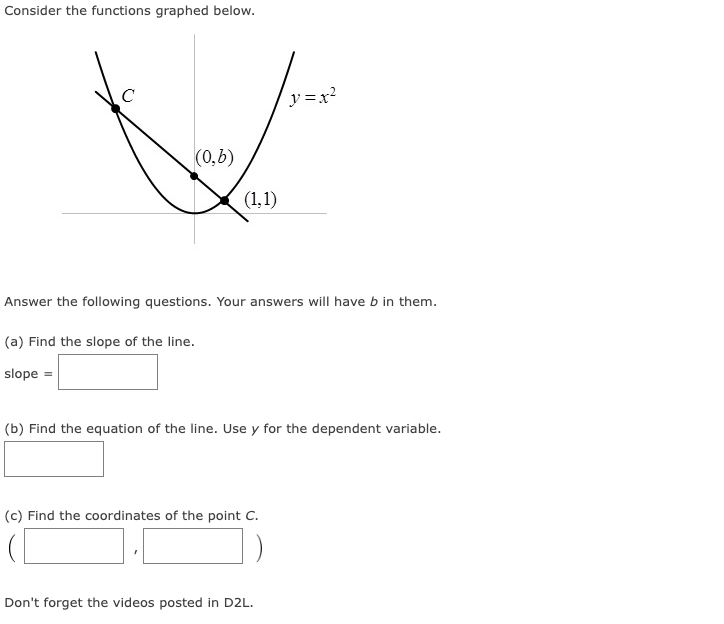 Consider the functions graphed below.
с
(0,b)
(1,1)
Answer the following questions. Your answers will have b in them.
(a) Find the slope of the line.
slope =
y=x²
(b) Find the equation of the line. Use y for the dependent variable.
(c) Find the coordinates of the point C.
Don't forget the videos posted in D2L.