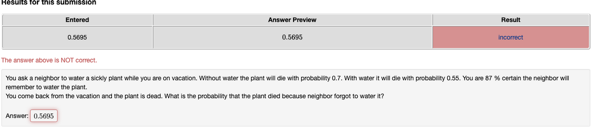 Results for this submission
Entered
Answer Preview
Result
0.5695
0.5695
incorrect
The answer above is NOT correct.
You ask a neighbor to water a sickly plant while you are on vacation. Without water the plant will die with probability 0.7. With water it will die with probability 0.55. You are 87 % certain the neighbor will
remember to water the plant.
You come back from the vacation and the plant is dead. What is the probability that the plant died because neighbor forgot to water it?
Answer: 0.5695
