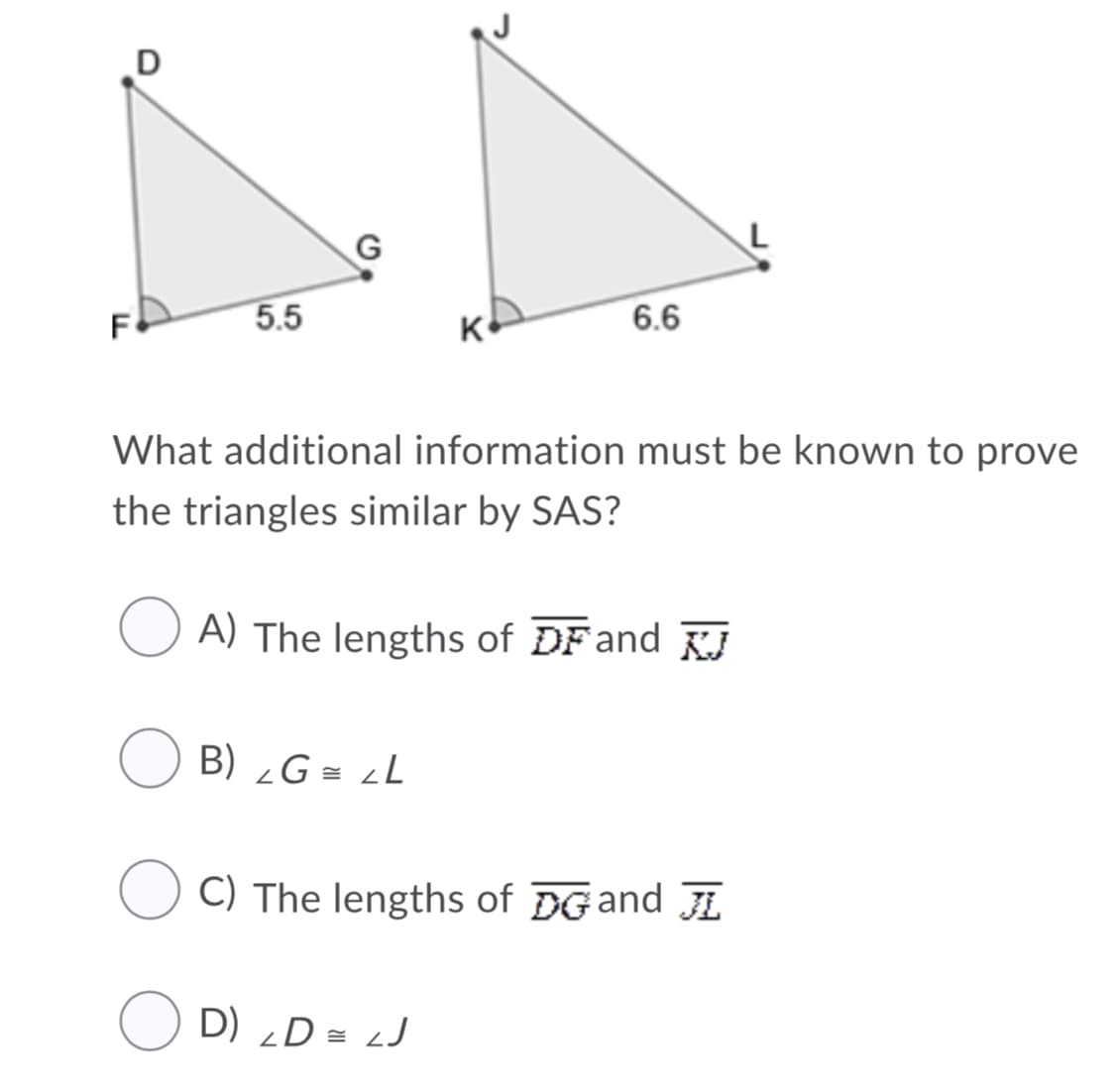 J
F
5.5
6.6
What additional information must be known to prove
the triangles similar by SAS?
A) The lengths of DFand FJ
B) ¿G = ¿L
C) The lengths of DGand
O D) „D = LJ
