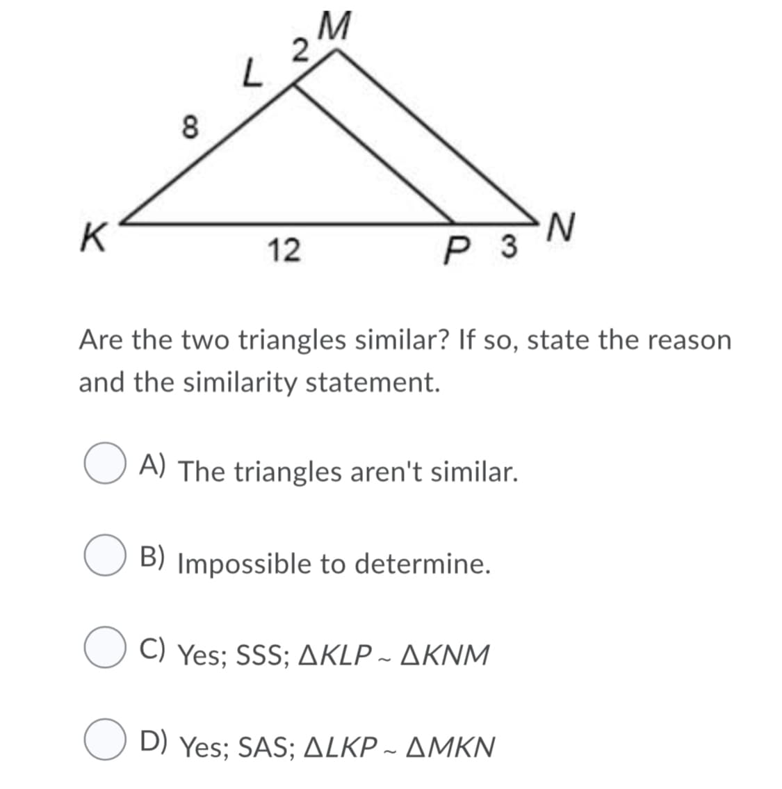 2
8
K
N.
P 3
12
Are the two triangles similar? If so, state the reason
and the similarity statement.
A) The triangles aren't similar.
B) Impossible to determine.
Ο Yes; SSS; ΔKLP-ΔΚΝΜ
D) Yes : SAS; ΔLKΡ-ΔΜΚΝ
~
