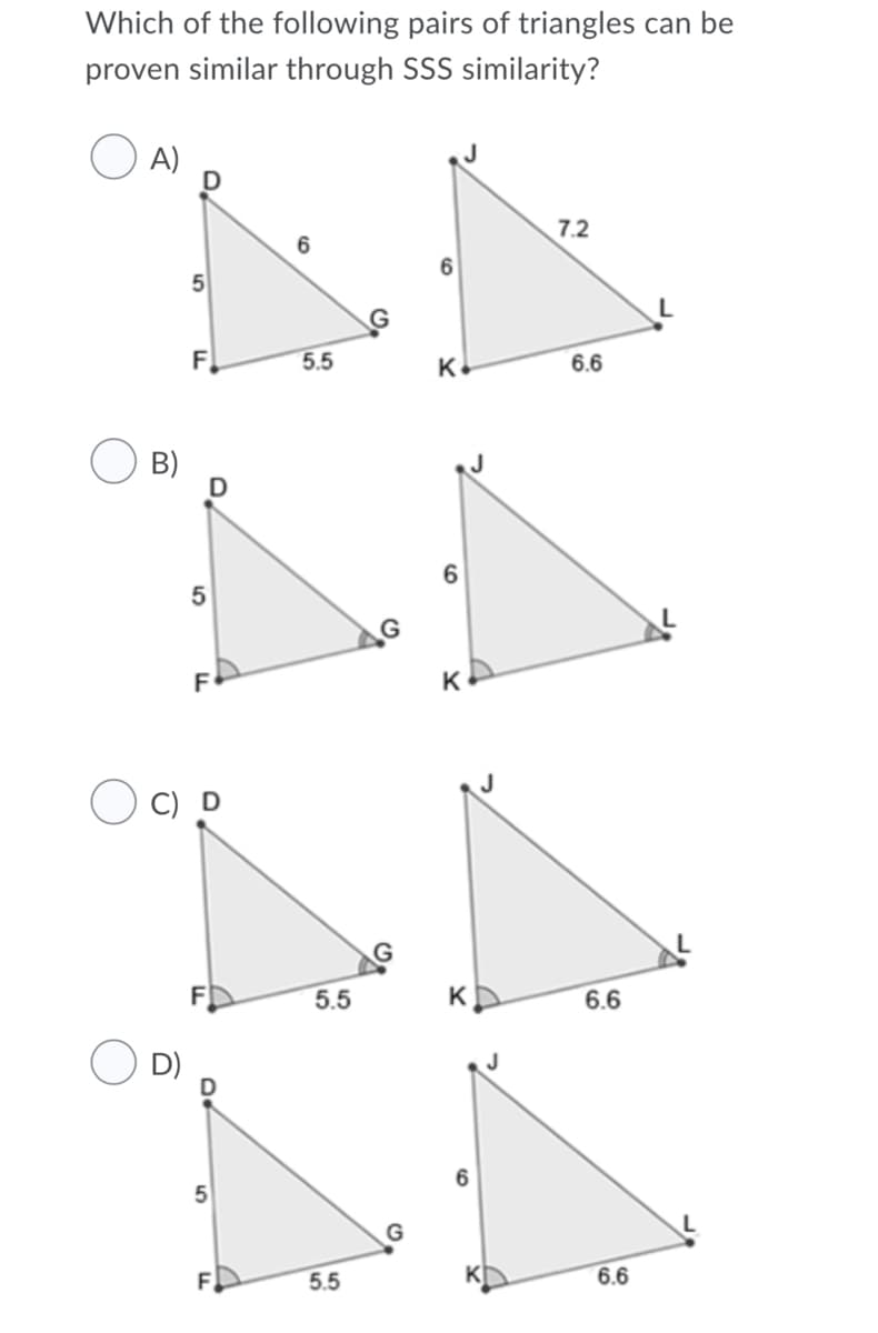 Which of the following pairs of triangles can be
proven similar through SSS similarity?
A)
D
7.2
6
5
F.
5.5
K
6.6
B)
D
G
F
O C) D
5.5
K
6.6
5.5
6.6
LO
