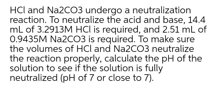 HCl and Na2CO3 undergo a neutralization
reaction. To neutralize the acid and base, 14.4
mL of 3.2913M HCl is required, and 2.51 mL of
0.9435M Na2CO3 is required. To make sure
the volumes of HCl and Na2CO3 neutralize
the reaction properly, calculate the pH of the
solution to see if the solution is fully
neutralized (pH of 7 or close to 7).
