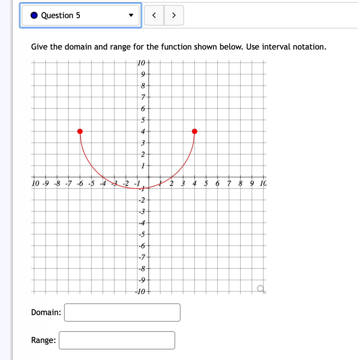 Question 5
>
Give the domain and range for the function shown below. Use interval notation.
10+
7
4
10 -9 -8 -7 -6 -5 -4 3 -2 -1
2
3 4 5
6 7 8 9 10
-2
-3
-4
-5
--
-7
-8-
-10+
Domain:
Range:
