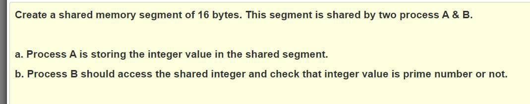 Create a shared memory segment of 16 bytes. This segment is shared by two process A & B.
a. Process A is storing the integer value in the shared segment.
b. Process B should access the shared integer and check that integer value is prime number or not.
