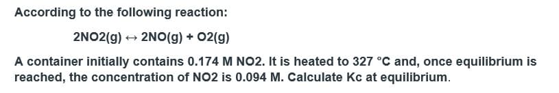According to the following reaction:
2NO2(g) → 2NO(g) + O2(g)
A container initially contains 0.174 M NO2. It is heated to 327 °C and, once equilibrium is
reached, the concentration of NO2 is 0.094 M. Calculate Kc at equilibrium.