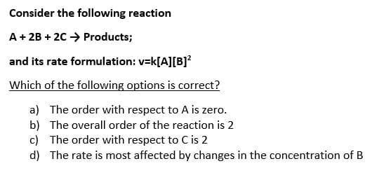 Consider the following reaction
A + 2B + 2C → Products;
and its rate formulation: v=k[A][B]²
Which of the following options is correct?
a) The order with respect to A is zero.
b) The overall order of the reaction is 2
c) The order with respect to C is 2
d) The rate is most affected by changes in the concentration of B