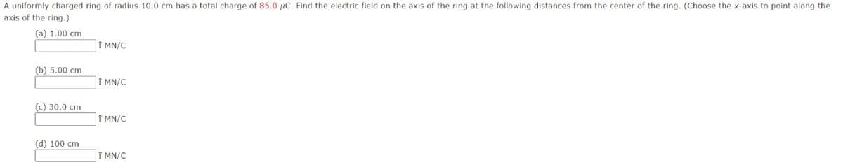 A uniformly charged ring of radius 10.0 cm has a total charge of 85.0 µc. Find the electric field on the axis of the ring at the following distances from the center of the ring. (Choose the x-axis to point along the
axis of the ring.)
(а) 1.00 сm
Î MN/C
(b) 5.00 сm
î MN/C
(c) 30.0 cm
|î MN/C
(d) 100 cm
î MN/C
