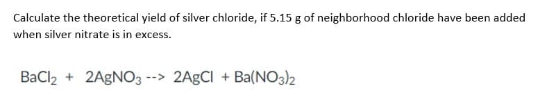 Calculate the theoretical yield of silver chloride, if 5.15 g of neighborhood chloride have been added
when silver nitrate is in excess.
BaCl2 + 2AgNO3 --> 2AgCl + Ba(NO3)2