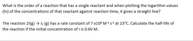 What is the order of a reaction that has a single reactant and when plotting the logarithm values
(In) of the concentrations of that reactant against reaction time, it gives a straight line?
The reaction 21(g) → 12 (g) has a rate constant of 7 x109 M-¹ 5-¹ at 23°C. Calculate the half-life of
the reaction if the initial concentration of I is 0.60 M.