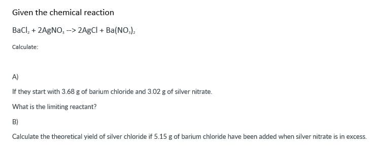 Given the chemical reaction
BaCl₂ + 2AgNO, --> 2AgCl + Ba(NO3)2
Calculate:
A)
If they start with 3.68 g of barium chloride and 3.02 g of silver nitrate.
What is the limiting reactant?
B)
Calculate the theoretical yield of silver chloride if 5.15 g of barium chloride have been added when silver nitrate is in excess.
