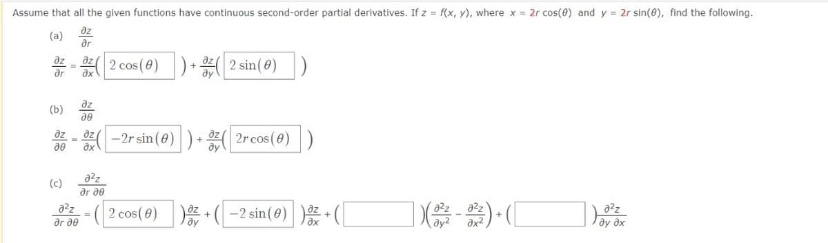 Assume that all the given functions have continuous second-order partial derivatives. If z = f(x, y), where x = 2r cos(0) and y = 2r sin(6), find the following.
az
(a)
ar
az
ax
dz
az
( 2 cos (0)) + ( 2 sin(0))
ar
az
(b)
az
az
-2r sin (0)
ax
2r cos(0)D
a2z
(c)
ar ae
z + ( -2 sin(0) )*
a2z
a2z
a2z
a2z
( 2 cos(e)
=
ar de
ду
ax2
ay əx

