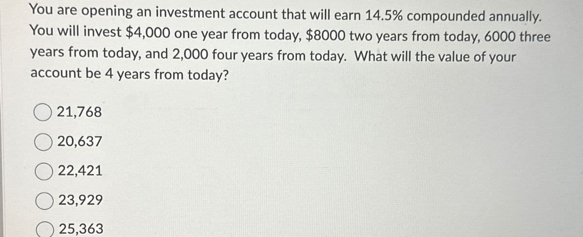 You are opening an investment account that will earn 14.5% compounded annually.
You will invest $4,000 one year from today, $8000 two years from today, 6000 three
years from today, and 2,000 four years from today. What will the value of your
account be 4 years from today?
21,768
20,637
22,421
23,929
25,363