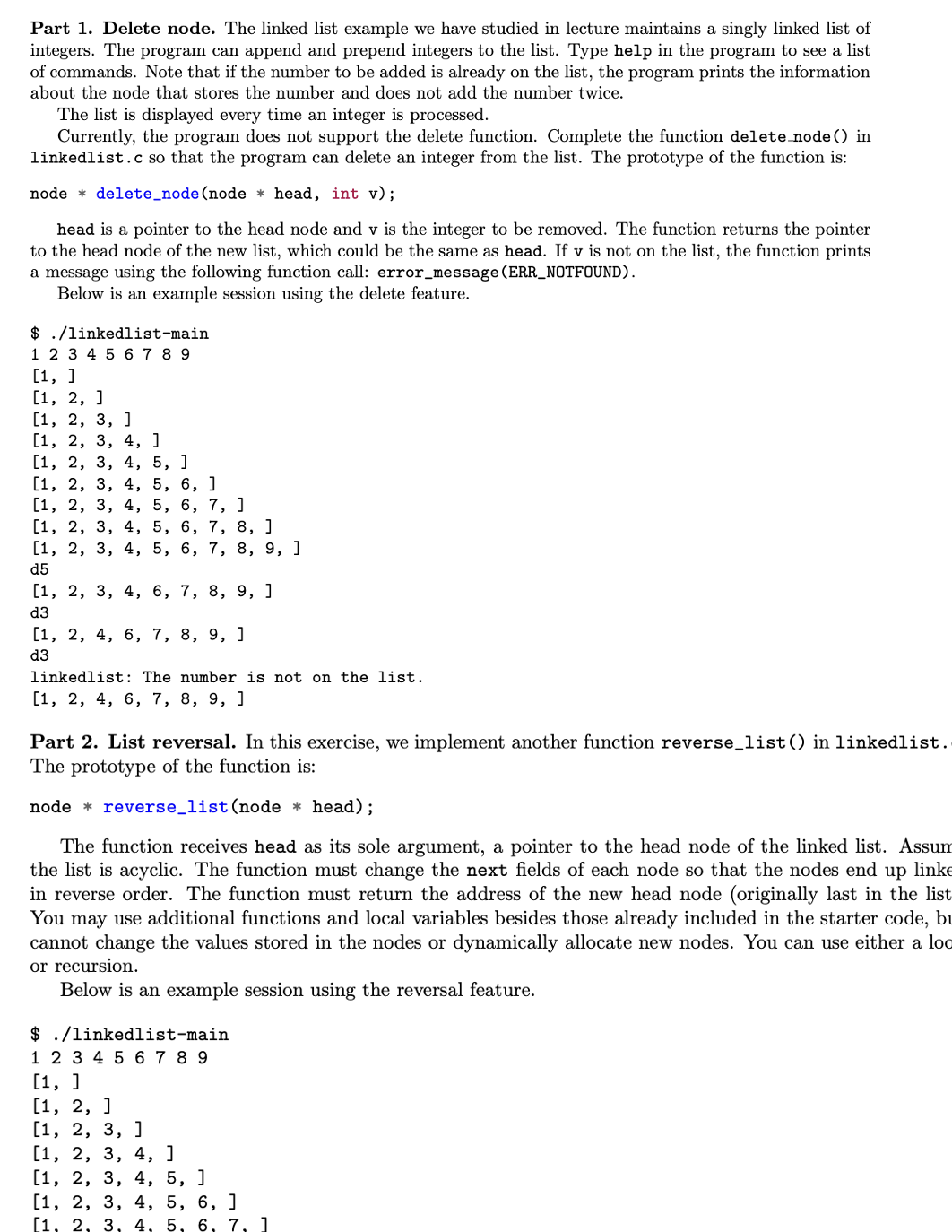 Part 1. Delete node. The linked list example we have studied in lecture maintains a singly linked list of
integers. The program can append and prepend integers to the list. Type help in the program to see a list
of commands. Note that if the number to be added is already on the list, the program prints the information
about the node that stores the number and does not add the number twice.
The list is displayed every time an integer is processed.
Currently, the program does not support the delete function. Complete the function delete_node () in
linkedlist.c so that the program can delete an integer from the list. The prototype of the function is:
node* delete_node (node * head, int v);
head is a pointer to the head node and v is the integer to be removed. The function returns the pointer
to the head node of the new list, which could be the same as head. If v is not on the list, the function prints
a message using the following function call: error_message (ERR_NOTFOUND).
Below is an example session using the delete feature.
$
1 2 3 4 5 6 7 8 9
./linkedlist-main
[1, ]
[1, 2, ]
[1, 2, 3, ]
[1, 2, 3, 4, ]
[1, 2, 3, 4, 5, ]
[1, 2, 3, 4, 5, 6, 1
5,
5, 6, 7, 8, ]
[1, 2, 3, 4,
[1, 2, 3, 4,
6, 7, ]
[1, 2, 3, 4, 5,
d5
[1, 2, 3, 4,
d3
[1, 2, 4, 6, 7, 8, 9, 1
d3
6, 7, 8, 9, ]
6, 7, 8, 9, ]
linkedlist: The number is not on the list.
[1, 2, 4, 6, 7, 8, 9, 1
Part 2. List reversal. In this exercise, we implement another function reverse_list() in linkedlist.
The prototype of the function is:
node reverse_list (node * head);
The function receives head as its sole argument, a pointer to the head node of the linked list. Assum
the list is acyclic. The function must change the next fields of each node so that the nodes end up linke
in reverse order. The function must return the address of the new head node (originally last in the list
You may use additional functions and local variables besides those already included in the starter code, bu
cannot change the values stored in the nodes or dynamically allocate new nodes. You can use either a loc
or recursion.
Below is an example session using the reversal feature.
$ ./linkedlist-main
1 2 3 4 5 6 7 8 9
[1, ]
[1, 2, ]
[1, 2, 3, ]
[1, 2, 3, 4, ]
[1, 2, 3, 4, 5, ]
[1, 2, 3, 4, 5, 6, ]
[1, 2, 3, 4, 5, 6, 7, 1