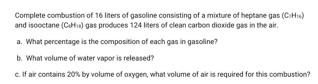 Complete combustion of 16 liters of gasoline consisting of a mixture of heptane gas (C7H16)
and isooctane (C8H18) gas produces 124 liters of clean carbon dioxide gas in the air.
a. What percentage is the composition of each gas in gasoline?
b. What volume of water vapor is released?
c. If air contains 20% by volume of oxygen, what volume of air is required for this combustion?
