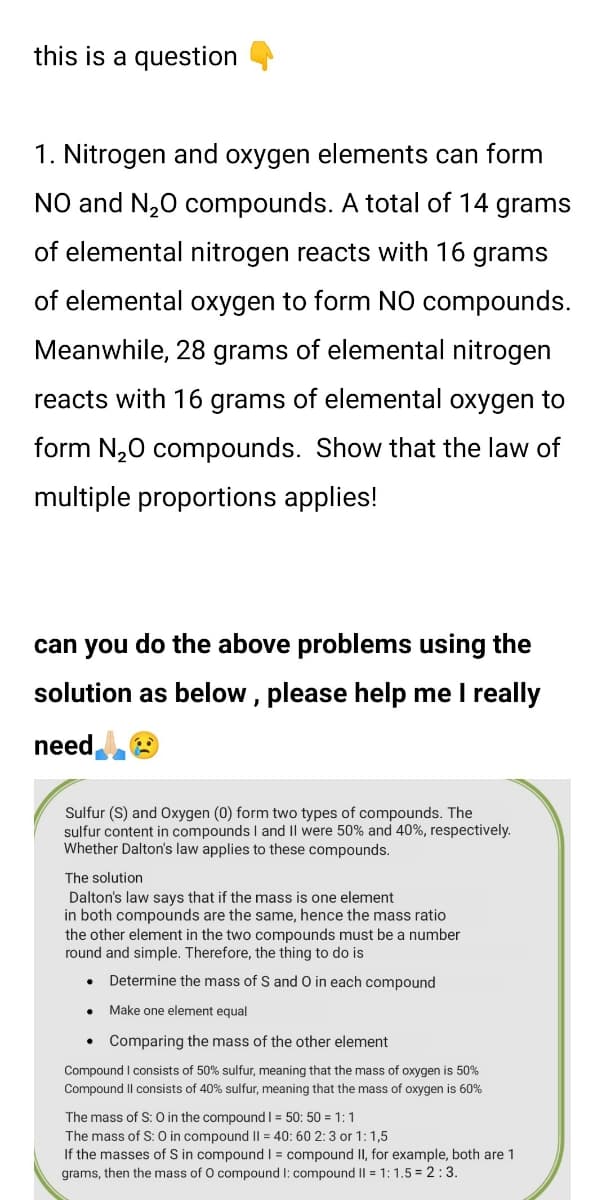 this is a question
1. Nitrogen and oxygen elements can form
NO and N,0 compounds. A total of 14 grams
of elemental nitrogen reacts with 16 grams
of elemental oxygen to form NO compounds.
Meanwhile, 28 grams of elemental nitrogen
reacts with 16 grams of elemental oxygen to
form N,0 compounds. Show that the law of
multiple proportions applies!
can you do the above problems using the
solution as below, please help me I really
need,
Sulfur (S) and Oxygen (0) form two types of compounds. The
sulfur content in compounds I and Il were 50% and 40%, respectively.
Whether Dalton's law applies to these compounds.
The solution
Dalton's law says that if the mass is one element
in both compounds are the same, hence the mass ratio
the other element in the two compounds must be a number
round and simple. Therefore, the thing to do is
Determine the mass of S and 0 in each compound
Make one element equal
• Comparing the mass of the other element
Compound I consists of 50% sulfur, meaning that the mass of oxygen is 50%
Compound Il consists of 40% sulfur, meaning that the mass of oxygen is 60%
The mass of S: O in the compound I = 50: 50 = 1:1
The mass of S: 0 in compound II = 40: 60 2:3 or 1:1,5
If the masses of S in compound | = compound II, for example, both are 1
grams, then the mass of O compound I: compound I| = 1: 1.5 = 2:3.
