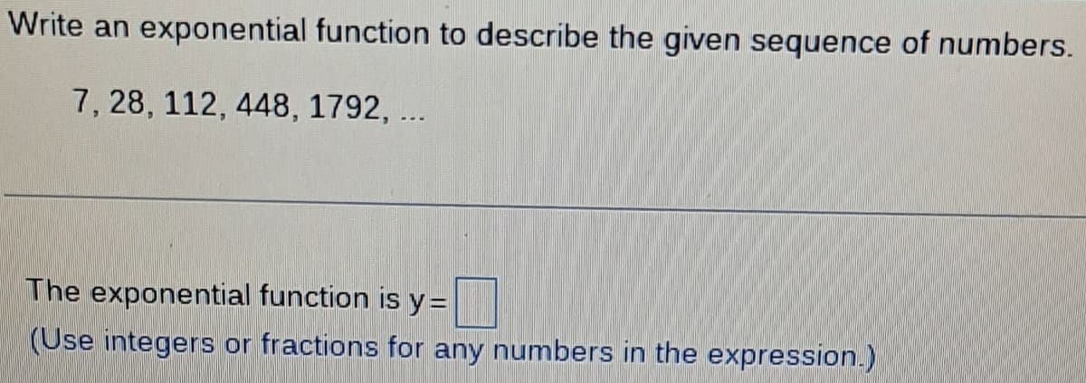 Write an exponential function to describe the given sequence of numbers.
7, 28, 112, 448, 1792, ...
The exponential function is y=
(Use integers or fractions for any numbers in the expression.)