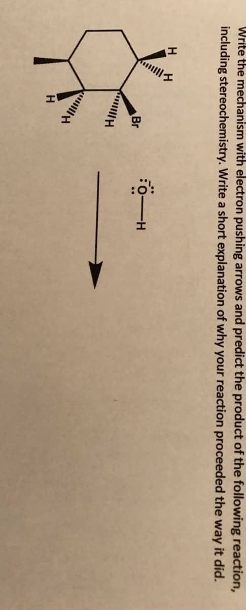 Write the mechanism with electron pushing arrows and predict the product of the following reaction,
including stereochemistry. Write a short explanation of why your reaction proceeded the way it did.
Br
H.
