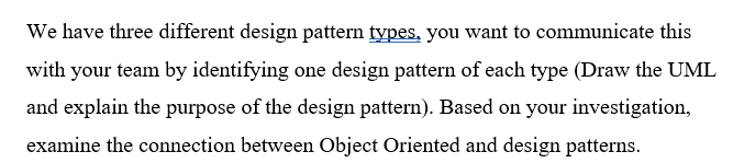 We have three different design pattern types, you want to communicate this
with your team by identifying one design pattern of each type (Draw the UML
and explain the purpose of the design pattern). Based on your investigation,
examine the connection between Object Oriented and design patterns.
