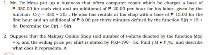 1. Mr. De Mesa put up a business that offers computer repair which he charges a base of
P 350.00 for each visit and an additional of P 20.00 per hour for his labor, given by the
function C(r) = 350 + 20 . He also has rentals at his shop with a base of P 15.00 for the
first hour and an additional of P 8.00 per thirty minutes defined by the function S(r) = 15 +
8r. Determine the C(r) +S(r).
2. Suppose that the Makpay Online Shop sold number of t-shirts denoted by the function M(x)
= x, and the selling price per shirt is stated by P(x)=199–5x. Find ( M • P )(x) and describe
what does it represents. A
