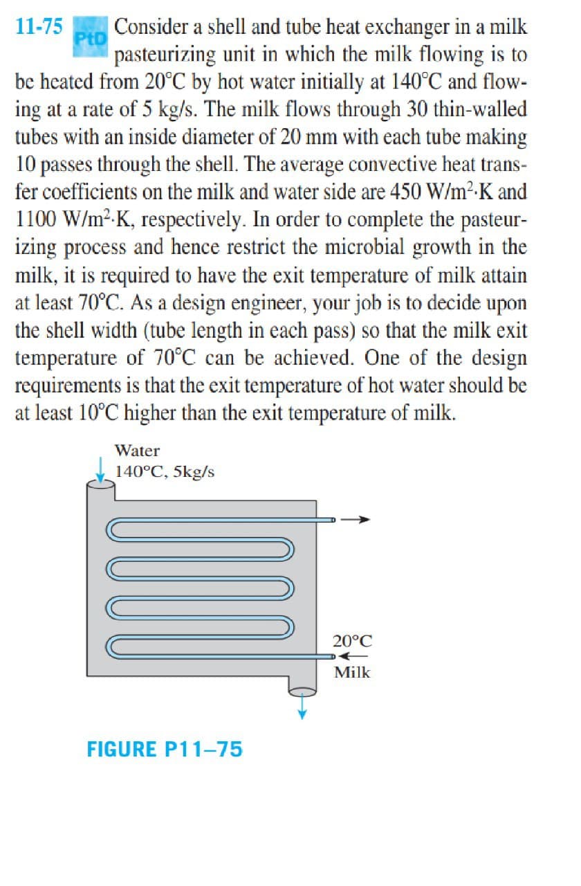 Consider a shell and tube heat exchanger in a milk
pasteurizing unit in which the milk flowing is to
be heated from 20°C by hot water initially at 140°C and flow-
ing at a rate of 5 kg/s. The milk flows through 30 thin-walled
tubes with an inside diameter of 20 mm with each tube making
10 passes through the shell. The average convective heat trans-
fer coefficients on the milk and water side are 450 W/m²-K and
11-75
1100 W/m²-K, respectively. In order to complete the pasteur-
izing process and hence restrict the microbial growth in the
milk, it is required to have the exit temperature of milk attain
at least 70°C. As a design engineer, your job is to decide upon
the shell width (tube length in each pass) so that the milk exit
temperature of 70°C can be achieved. One of the design
requirements is that the exit temperature of hot water should be
at least 10°C higher than the exit temperature of milk.
Water
140°C, 5kg/s
20°C
Milk
FIGURE P11-75
