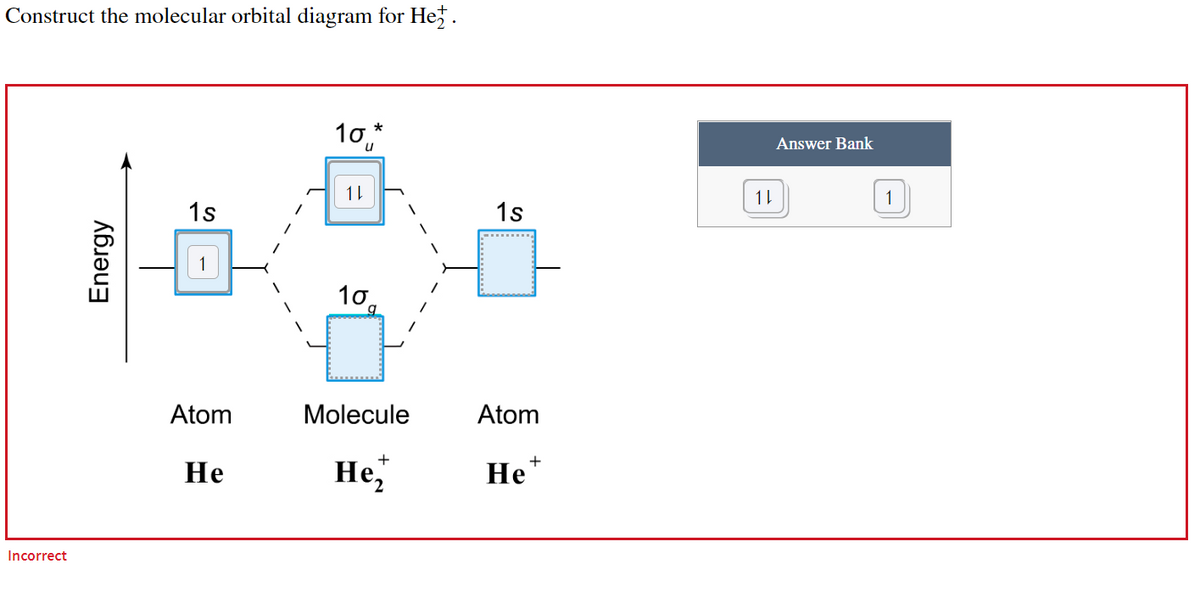 Construct the molecular orbital diagram for He
*
10
1
1s
10
Molecule
+
He,
Incorrect
Energy
-
Atom
He
1s
Atom
+
He
1
Answer Bank