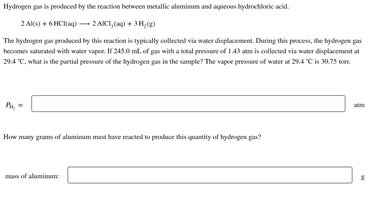 Hydrogen gas is produced by the reaction between metallic aluminum and aqueous hydrochloric acid.
2 Al(s) + 6HCl(aq) - 2 AlCl3 (aq) + 3 H₂(g)
The hydrogen gas produced by this reaction is typically collected via water displacement. During this process, the hydrogen gas
becomes saturated with water vapor. If 245.0 mL of gas with a total pressure of 1.43 atm is collected via water displacement at
29.4 °C, what is the partial pressure of the hydrogen gas in the sample? The vapor pressure of water at 29.4 °C is 30.75 torr.
atm
PH₂
=
How many grams of aluminum must have reacted to produce this quantity of hydrogen gas?
g
mass of aluminum: