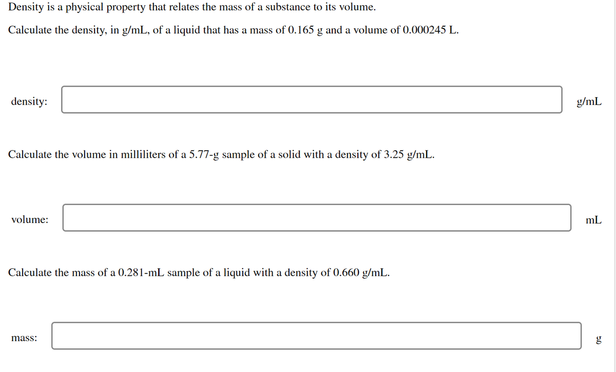 Density is a physical property that relates the mass of a substance to its volume.
Calculate the density, in g/mL, of a liquid that has a mass of 0.165 g and a volume of 0.000245 L.
density:
Calculate the volume in milliliters of a 5.77-g sample of a solid with a density of 3.25 g/mL.
volume:
Calculate the mass of a 0.281-mL sample of a liquid with a density of 0.660 g/mL.
mass:
g/mL
mL
5.0
g