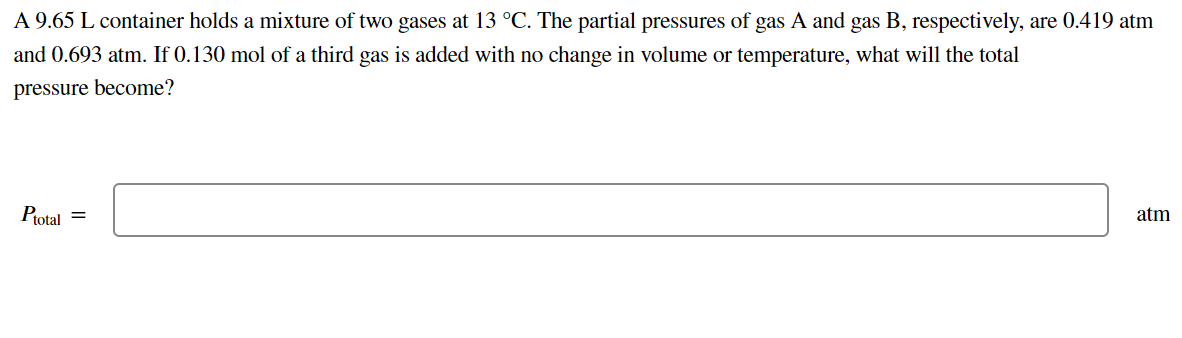 A 9.65 L container holds a mixture of two gases at 13 °C. The partial pressures of gas A and gas B, respectively, are 0.419 atm
and 0.693 atm. If 0.130 mol of a third gas is added with no change in volume or temperature, what will the total
pressure become?
Ptotal =
atm
