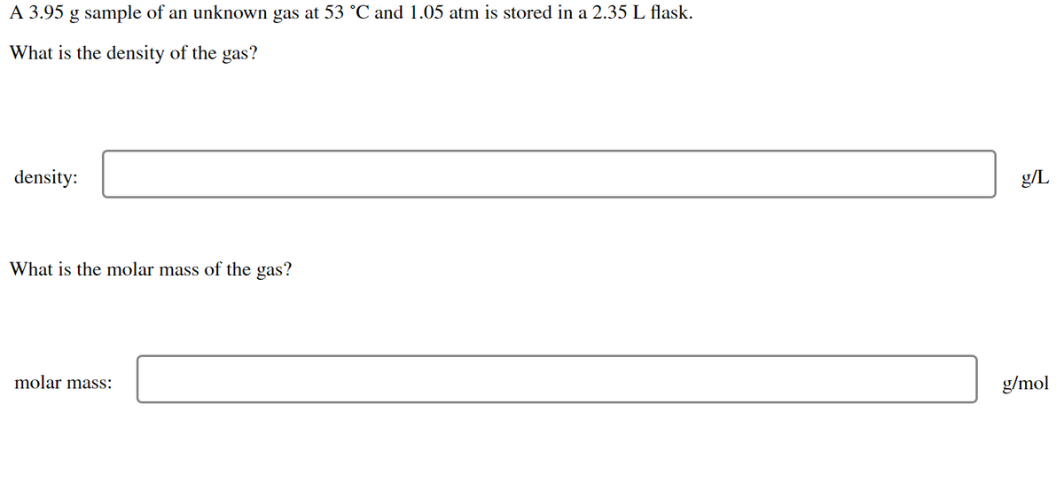 A 3.95 g sample of an unknown gas at 53 °C and 1.05 atm is stored in a 2.35 L flask.
What is the density of the gas?
density:
What is the molar mass of the gas?
molar mass:
g/L
g/mol