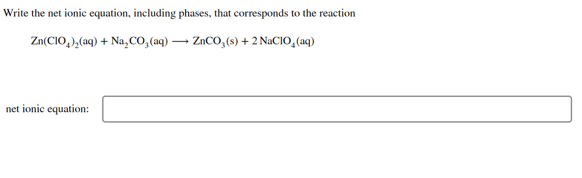 Write the net ionic equation, including phases, that corresponds to the reaction
Zn(CIO4)₂(aq) + Na₂CO3(aq)
ZnCO3(s) + 2 NaClO4 (aq)
net ionic equation: