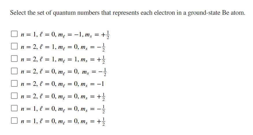Select the set of quantum numbers that represents each electron in a ground-state Be atom.
O n = 1, l = 0, mẹ = -1, m, = +
%3D
S.
n = 2, l = 1, mę = 0, m, = -
n = 2, l = 1, mę = 1, m, = +
}
O n = 2, l = 0, mẹ = 0, m, =
2
n = 2, l = 0, mę
0, т, 3D —1
п 3 2, l 3D0, т, — 0, т, — +
S.
O n = 1, l = 0, mẹ = 0, m, = -
1
2
п %3D 1, е %3D 0, т, 3D 0, т, — +>3
