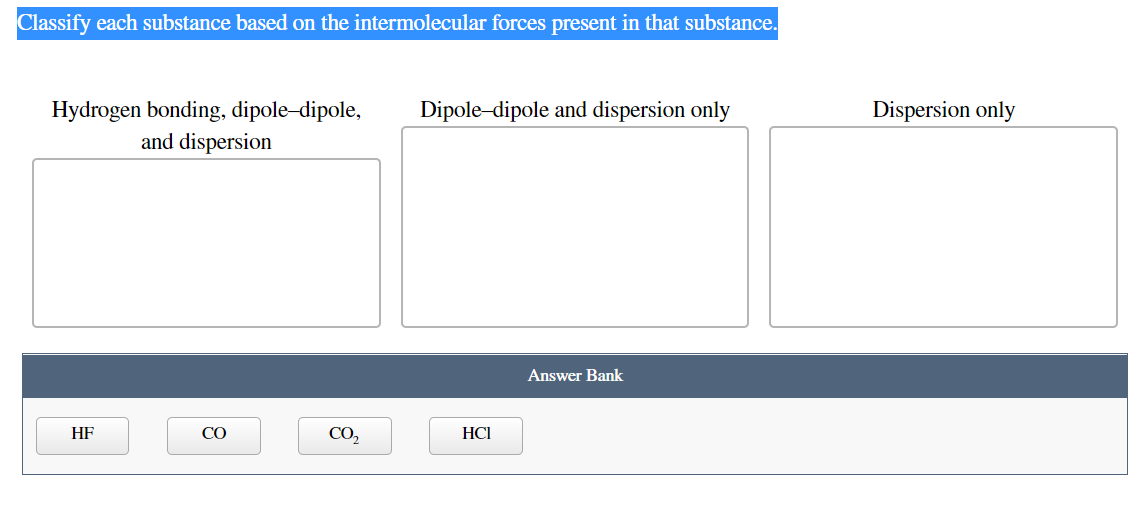 Classify each substance based on the intermolecular forces present in that substance.
Hydrogen bonding, dipole-dipole,
Dipole-dipole and dispersion only
Dispersion only
and dispersion
Answer Bank
HF
CO
CO,
HCI
