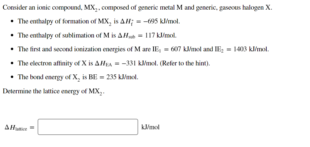 Consider an ionic compound, MX,, composed of generic metal M and generic, gaseous halogen X.
• The enthalpy of formation of MX, is AH;
= -695 kJ/mol.
• The enthalpy of sublimation of M is AHsub = 117 kJ/mol.
• The first and second ionization energies of M are IEj
= 607 kJ/mol and IE, = 1403 kJ/mol.
• The electron affinity of X is AHEA
= -331 kJ/mol. (Refer to the hint).
• The bond energy of X, is BE = 235 kJ/mol.
Determine the lattice energy of MX, .
AHjattice =
kJ/mol
