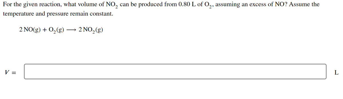 For the given reaction, what volume of NO₂ can be produced from 0.80 L of O2, assuming an excess of NO? Assume the
temperature and pressure remain constant.
2 NO(g) + O₂(g) → 2 NO₂(g)
L
V =